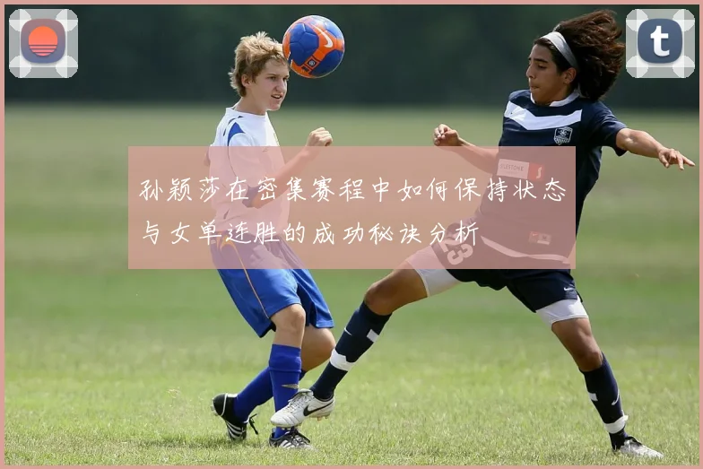 孙颖莎在密集赛程中如何保持状态与女单连胜的成功秘诀分析