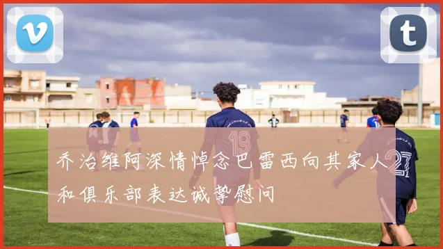 乔治维阿深情悼念巴雷西向其家人和俱乐部表达诚挚慰问