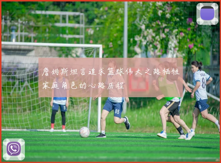 詹姆斯坦言追求篮球伟大之路牺牲家庭角色的心路历程