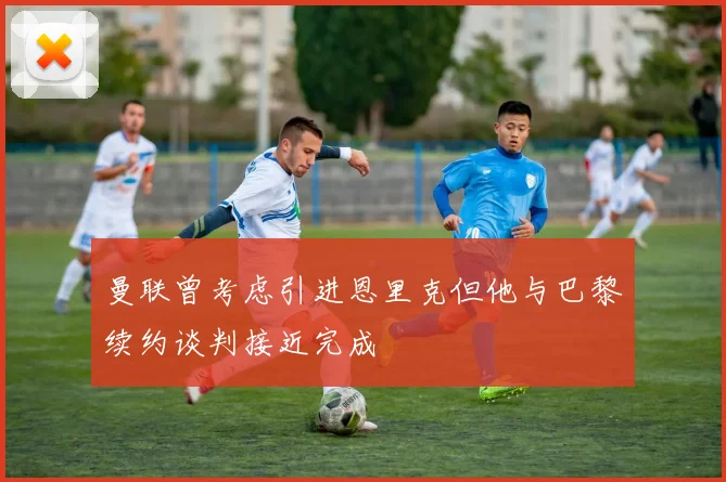 曼联曾考虑引进恩里克但他与巴黎续约谈判接近完成