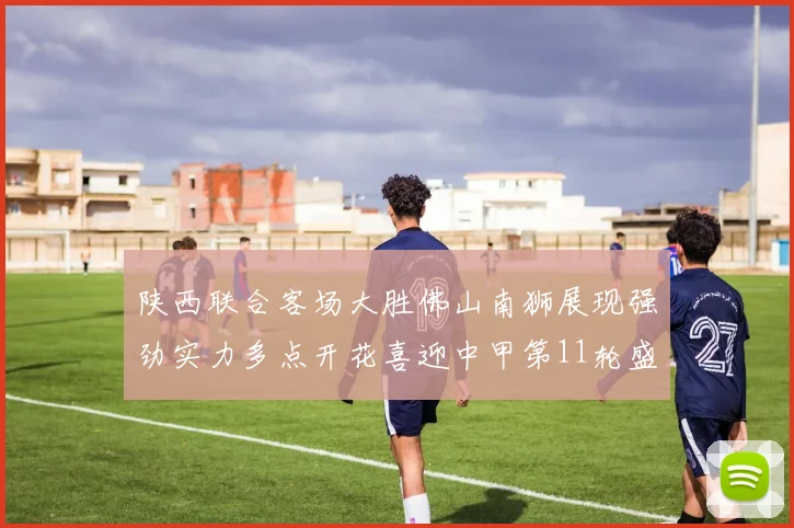陕西联合客场大胜佛山南狮展现强劲实力多点开花喜迎中甲第11轮盛宴