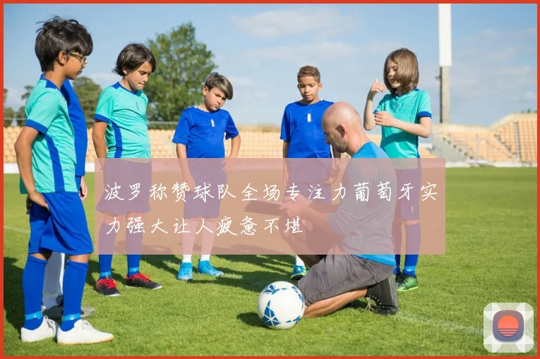 波罗称赞球队全场专注力葡萄牙实力强大让人疲惫不堪