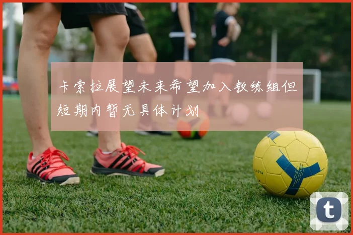 卡索拉展望未来希望加入教练组但短期内暂无具体计划