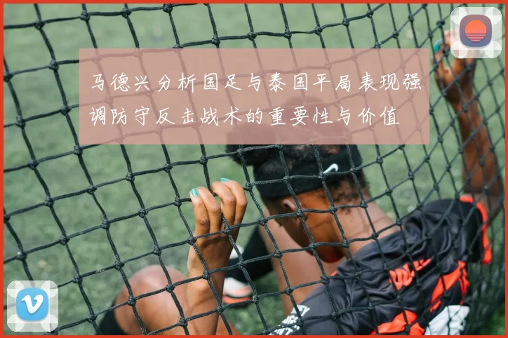 马德兴分析国足与泰国平局表现强调防守反击战术的重要性与价值