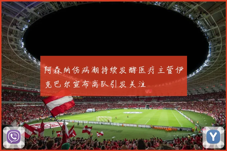 阿森纳伤病潮持续发酵医疗主管伊克巴尔宣布离队引发关注