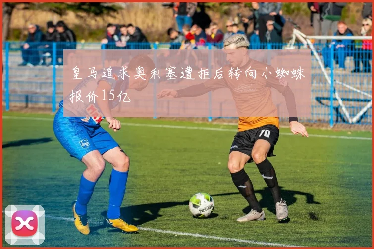 皇马追求奥利塞遭拒后转向小蜘蛛报价15亿