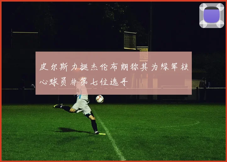 皮尔斯力挺杰伦布朗称其为绿军核心球员非第七位选手