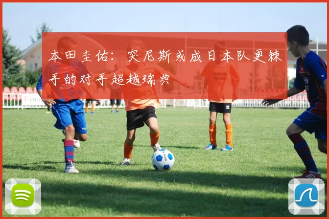 本田圭佑：突尼斯或成日本队更棘手的对手超越瑞典