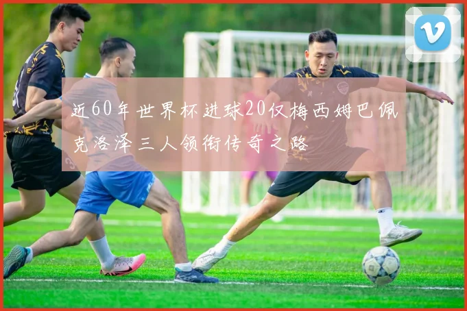 近60年世界杯进球20仅梅西姆巴佩克洛泽三人领衔传奇之路