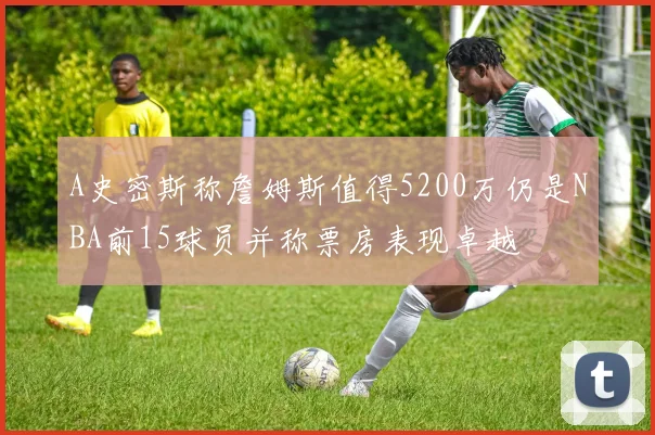 A史密斯称詹姆斯值得5200万仍是NBA前15球员并称票房表现卓越