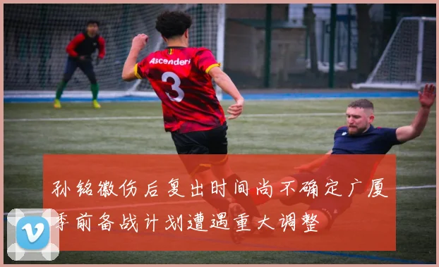 孙铭徽伤后复出时间尚不确定广厦季前备战计划遭遇重大调整