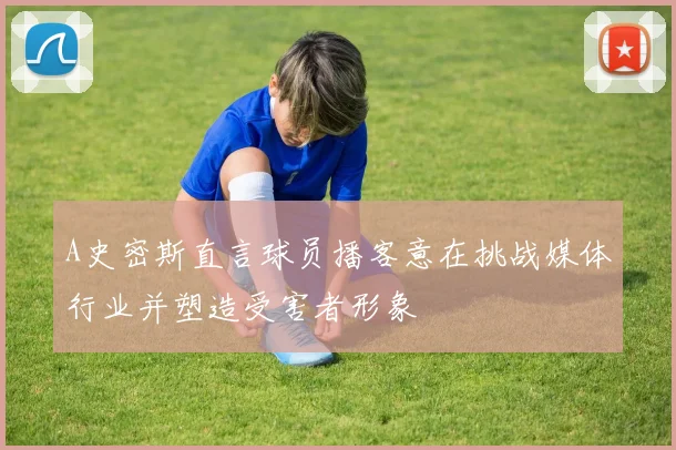 A史密斯直言球员播客意在挑战媒体行业并塑造受害者形象