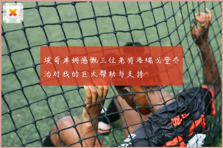 埃奇库姆感慨三位老将洛瑞戈登乔治对我的巨大帮助与支持