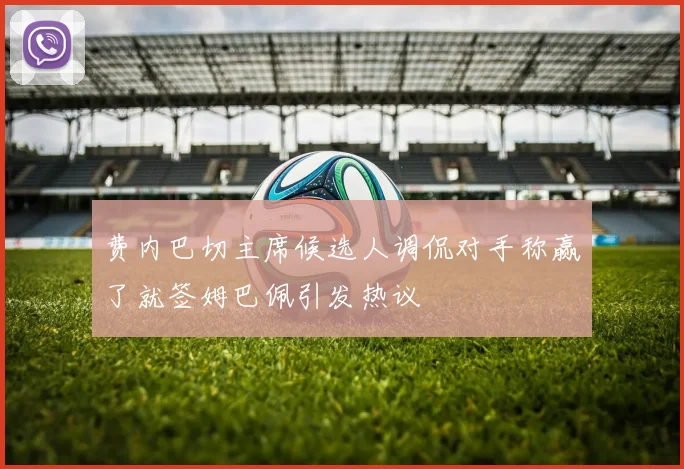 费内巴切主席候选人调侃对手称赢了就签姆巴佩引发热议