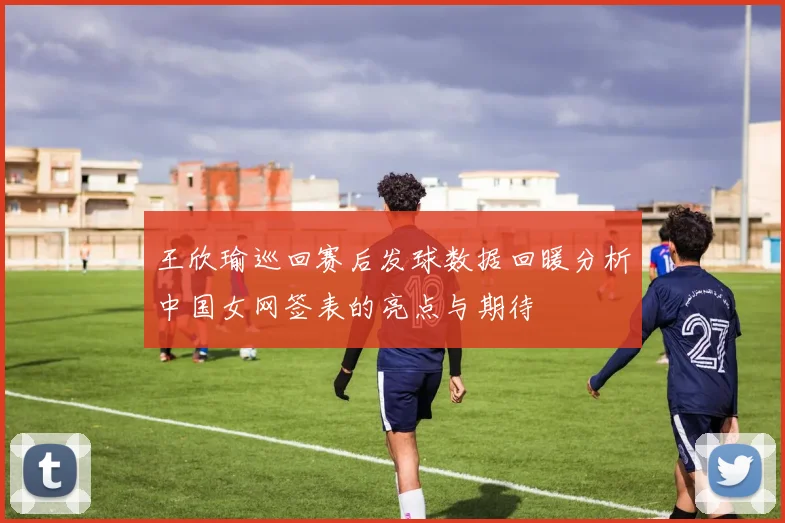 王欣瑜巡回赛后发球数据回暖分析中国女网签表的亮点与期待
