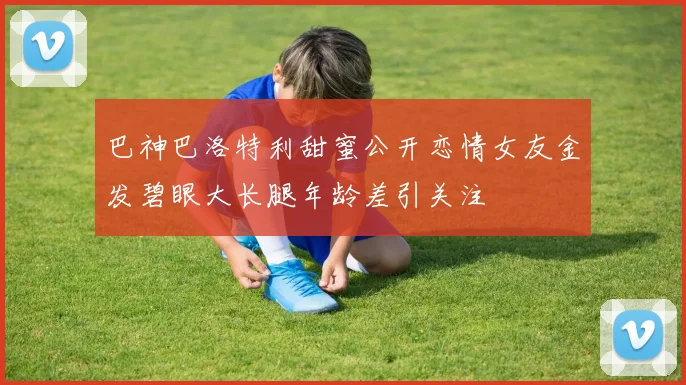 巴神巴洛特利甜蜜公开恋情女友金发碧眼大长腿年龄差引关注