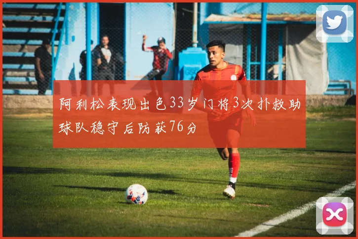 阿利松表现出色33岁门将3次扑救助球队稳守后防获76分